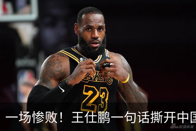 一场惨败！王仕鹏一句话撕开中国篮球遮羞布：联赛20分，国际赛0分！